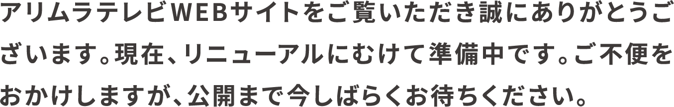 アリムラテレビWEBサイトをご覧いただき誠にありがとうございます。現在、リニューアルにむけて準備中です。ご不便をおかけしますが、公開まで今しばらくお待ちください。